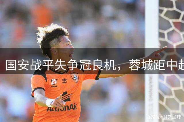 国安战平失争冠良机，蓉城距中超登顶仅一步之遥