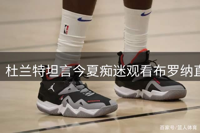 杜兰特坦言今夏痴迷观看布罗纳直播